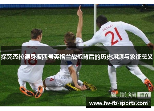 探究杰拉德身披四号英格兰战袍背后的历史渊源与象征意义 探究杰拉德身披四号英格兰战袍背后的历史渊源与象征意义