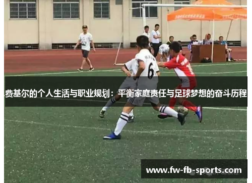费基尔的个人生活与职业规划:平衡家庭责任与足球梦想的奋斗历程 费基尔的个人生活与职业规划:平衡家庭责任与足球梦想的奋斗历程
