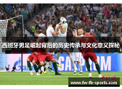 西班牙男足崛起背后的历史传承与文化意义探秘 西班牙男足崛起背后的历史传承与文化意义探秘