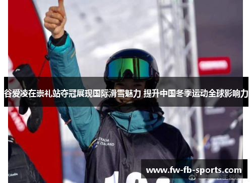 谷爱凌在崇礼站夺冠展现国际滑雪魅力 提升中国冬季运动全球影响力