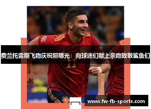 费兰托雷斯飞吻庆祝照曝光：向球迷们献上亲吻致敬鲨鱼们